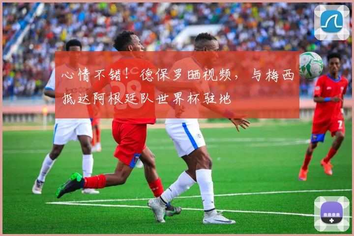 心情不错！德保罗晒视频，与梅西抵达阿根廷队世界杯驻地