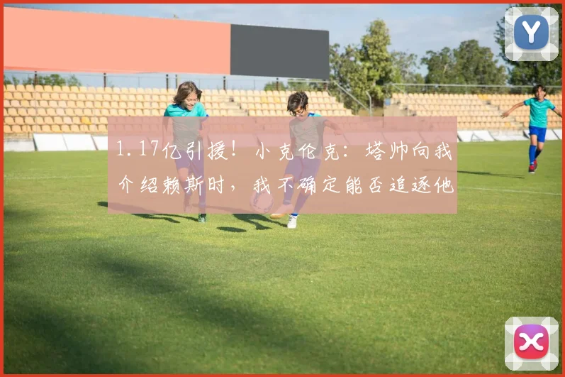 1.17亿引援！小克伦克：塔帅向我介绍赖斯时，我不确定能否追逐他