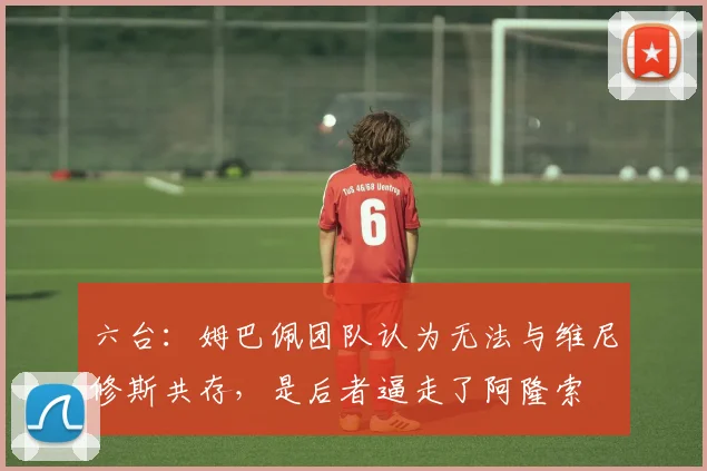 六台：姆巴佩团队认为无法与维尼修斯共存，是后者逼走了阿隆索