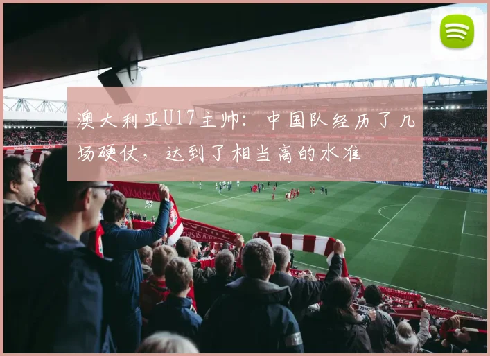 澳大利亚U17主帅：中国队经历了几场硬仗，达到了相当高的水准