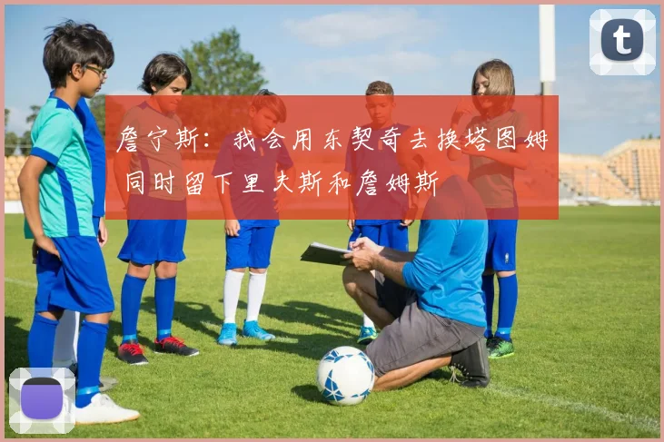 詹宁斯：我会用东契奇去换塔图姆 同时留下里夫斯和詹姆斯