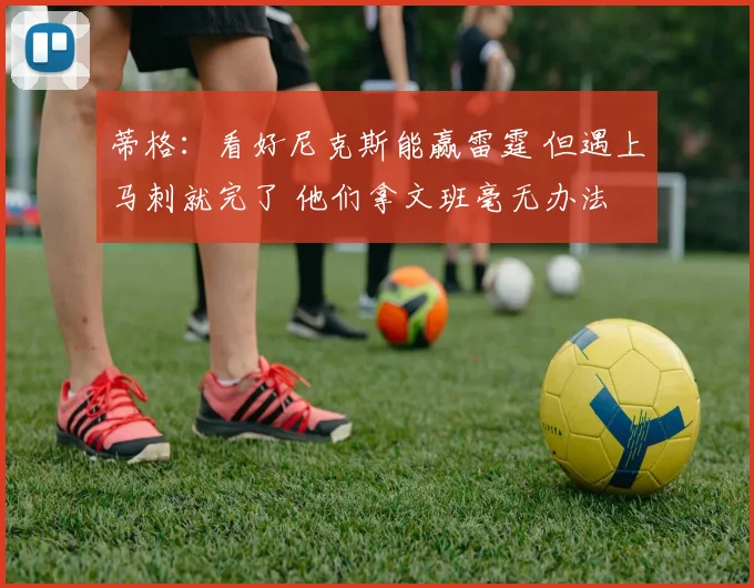蒂格：看好尼克斯能赢雷霆 但遇上马刺就完了 他们拿文班毫无办法